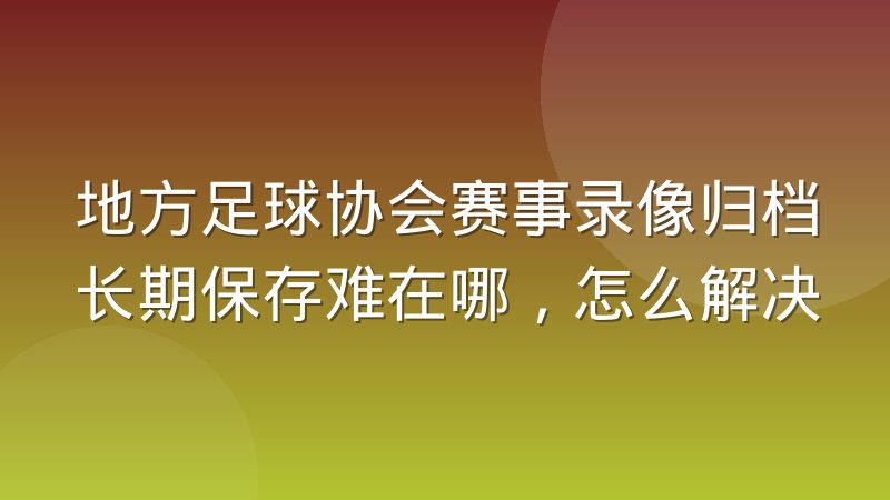 地方足球协会赛事录像归档长期保存难在哪，怎么解决